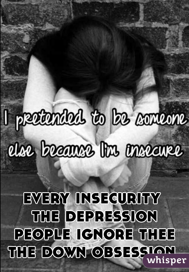 every insecurity 
the depression
people ignore thee
the down obsession 