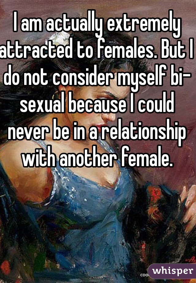I am actually extremely attracted to females. But I do not consider myself bi-sexual because I could never be in a relationship with another female.