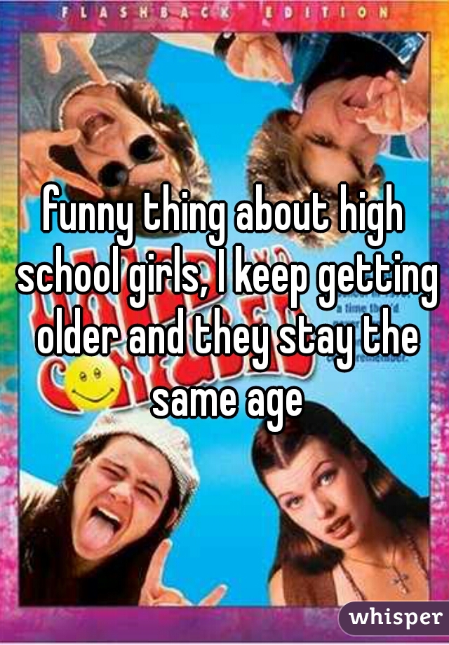 funny thing about high school girls, I keep getting older and they stay the same age