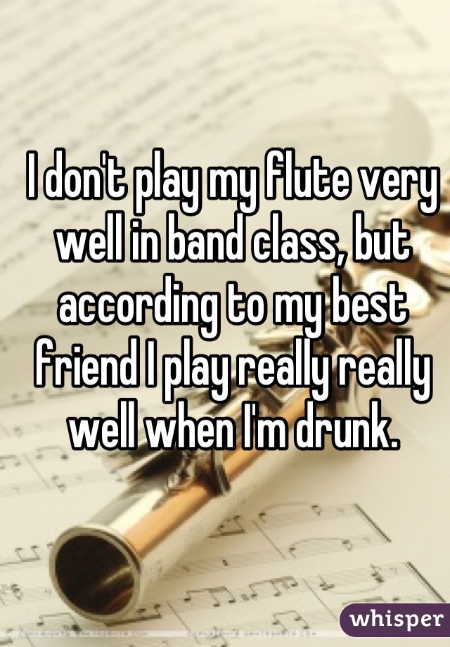 I don't play my flute very well in band class, but according to my best friend I play really really well when I'm drunk.