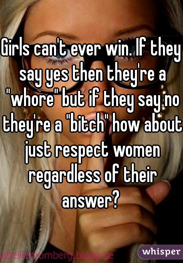 Girls can't ever win. If they say yes then they're a "whore" but if they say no they're a "bitch" how about just respect women regardless of their answer? 