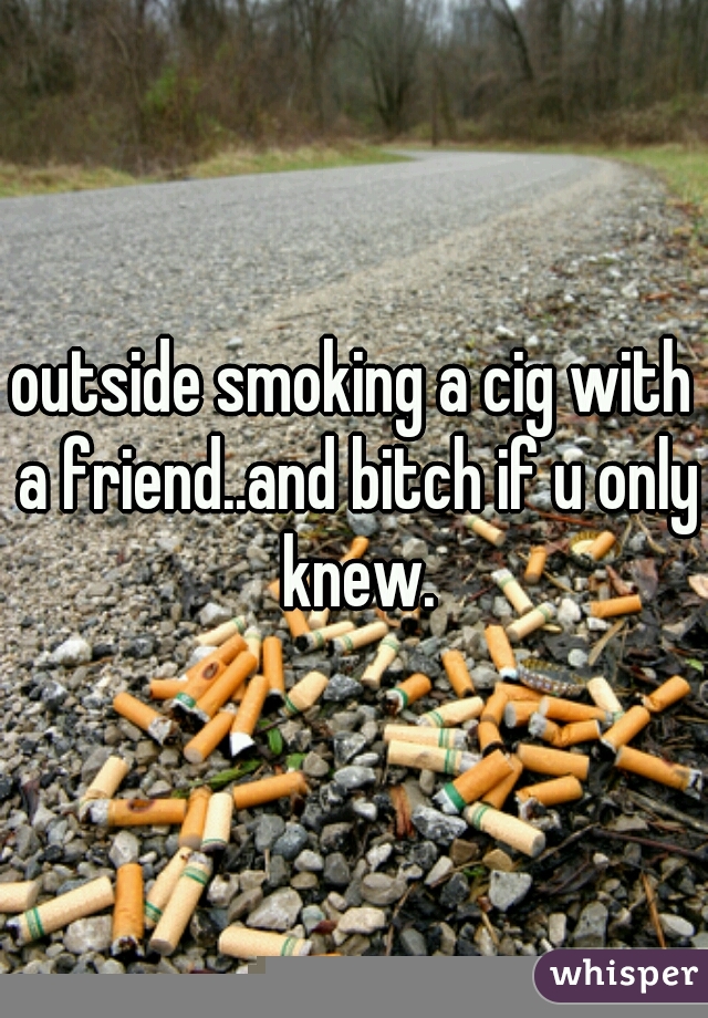 outside smoking a cig with a friend..and bitch if u only knew.