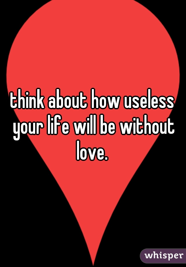 think about how useless your life will be without love. 