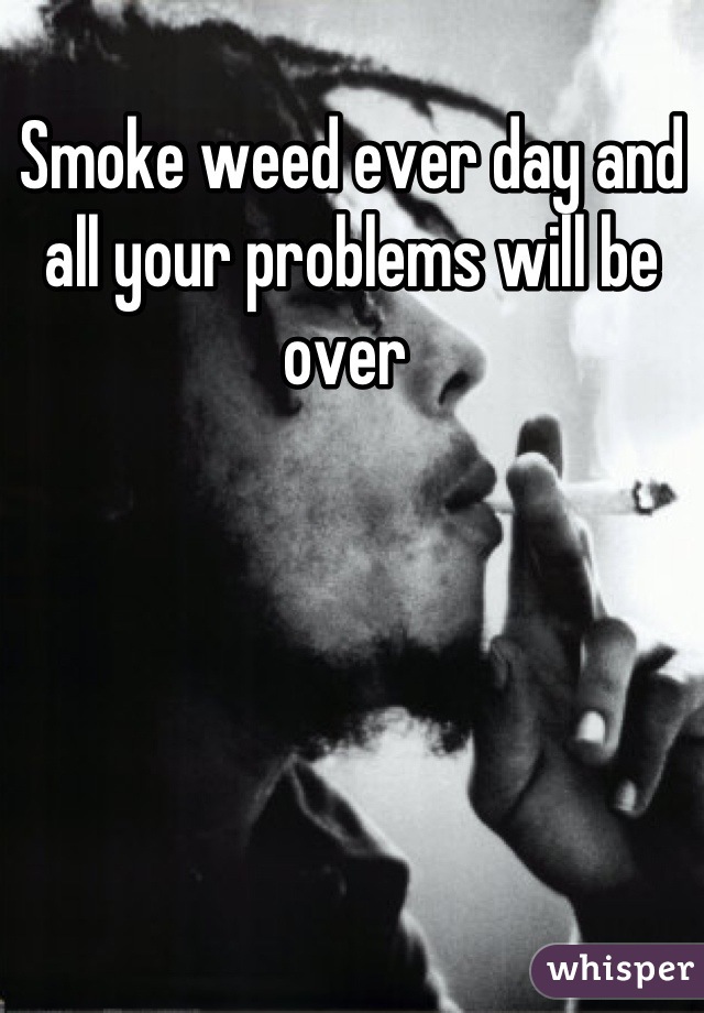 Smoke weed ever day and all your problems will be over 