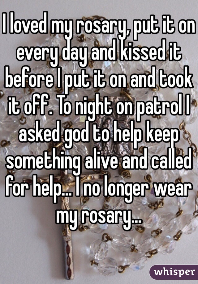 I loved my rosary, put it on every day and kissed it before I put it on and took it off. To night on patrol I asked god to help keep something alive and called for help... I no longer wear my rosary...