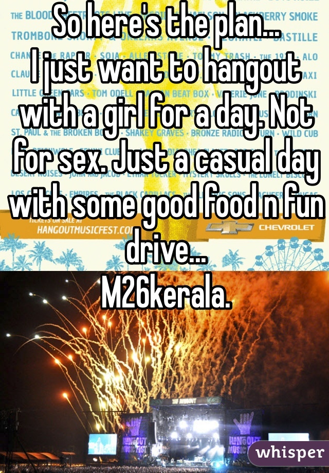 So here's the plan... 
I just want to hangout with a girl for a day. Not for sex. Just a casual day with some good food n fun drive... 
M26kerala. 