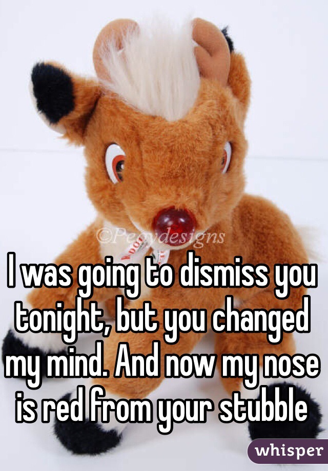 I was going to dismiss you tonight, but you changed my mind. And now my nose is red from your stubble