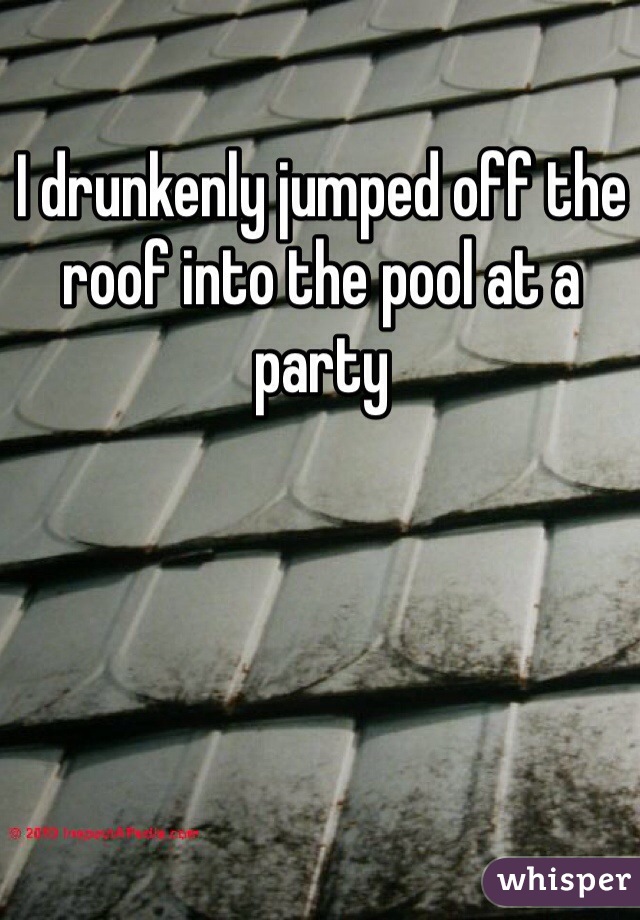 I drunkenly jumped off the roof into the pool at a party