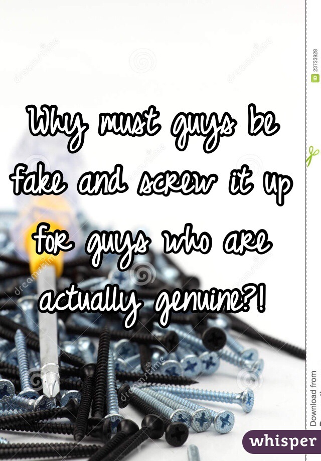 Why must guys be fake and screw it up for guys who are actually genuine?!