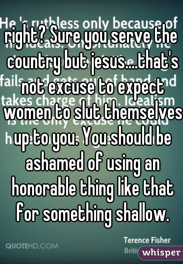 right? Sure you serve the country but jesus....that's not excuse to expect women to slut themselves up to you. You should be ashamed of using an honorable thing like that for something shallow.