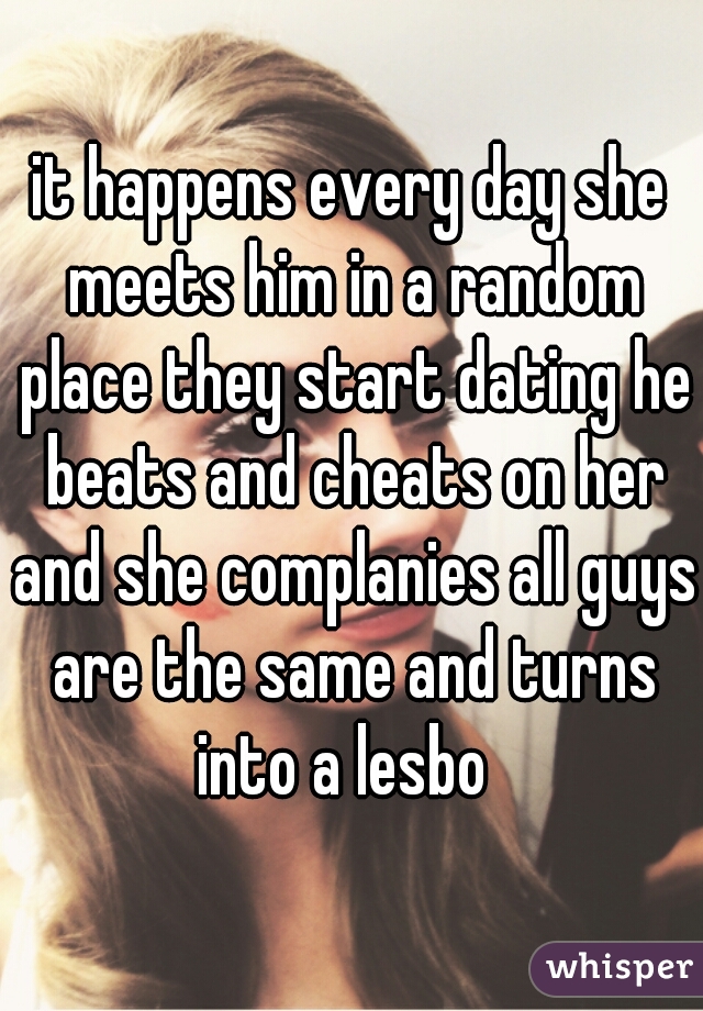 it happens every day she meets him in a random place they start dating he beats and cheats on her and she complanies all guys are the same and turns into a lesbo  