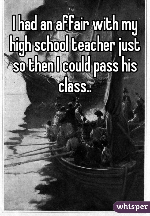 I had an affair with my high school teacher just so then I could pass his class..
