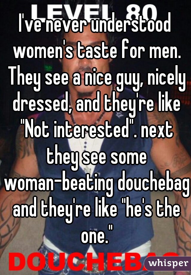 I've never understood women's taste for men. They see a nice guy, nicely dressed, and they're like "Not interested". next they see some woman-beating douchebag and they're like "he's the one."