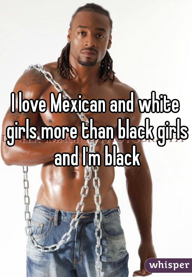 I love Mexican and white girls more than black girls and I'm black