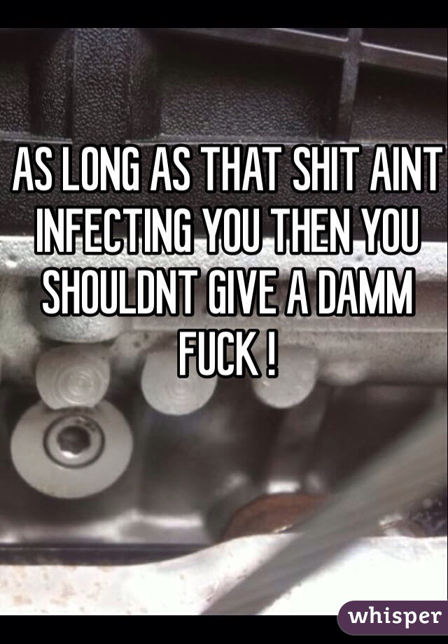 AS LONG AS THAT SHIT AINT INFECTING YOU THEN YOU SHOULDNT GIVE A DAMM FUCK ! 

