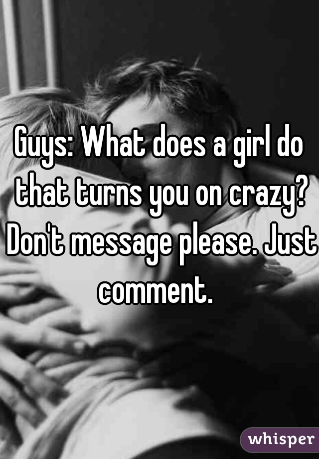 Guys: What does a girl do that turns you on crazy? Don't message please. Just comment.  