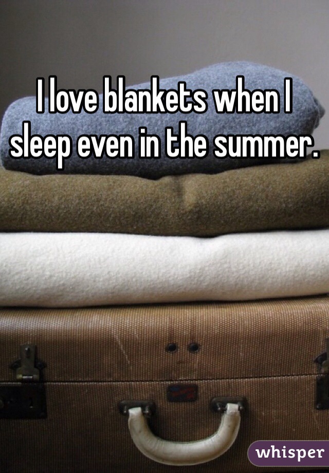 I love blankets when I sleep even in the summer.