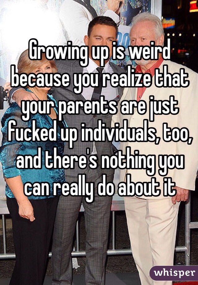 Growing up is weird because you realize that your parents are just fucked up individuals, too, and there's nothing you can really do about it 