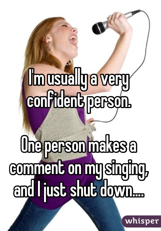 I'm usually a very confident person. 

One person makes a comment on my singing, and I just shut down....