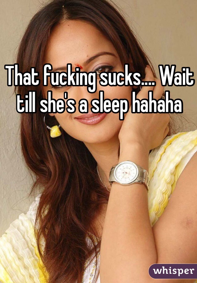 That fucking sucks.... Wait till she's a sleep hahaha