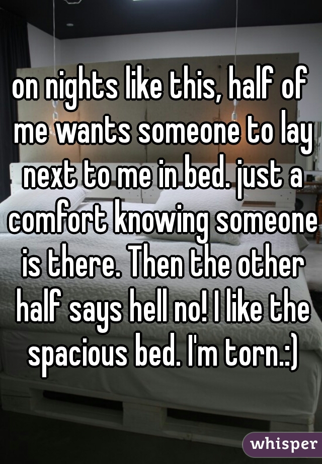 on nights like this, half of me wants someone to lay next to me in bed. just a comfort knowing someone is there. Then the other half says hell no! I like the spacious bed. I'm torn.:)
