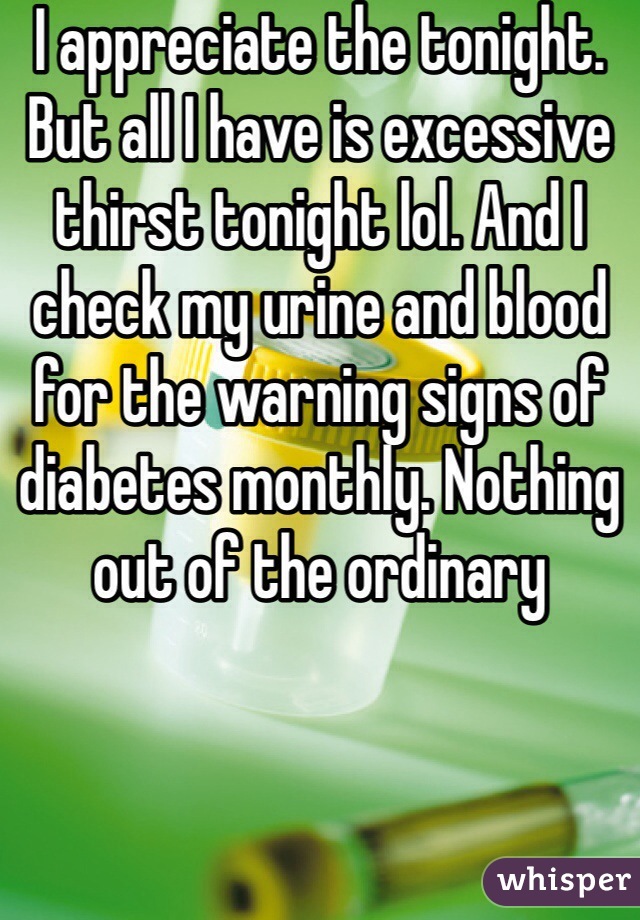 I appreciate the tonight. But all I have is excessive thirst tonight lol. And I check my urine and blood for the warning signs of diabetes monthly. Nothing out of the ordinary