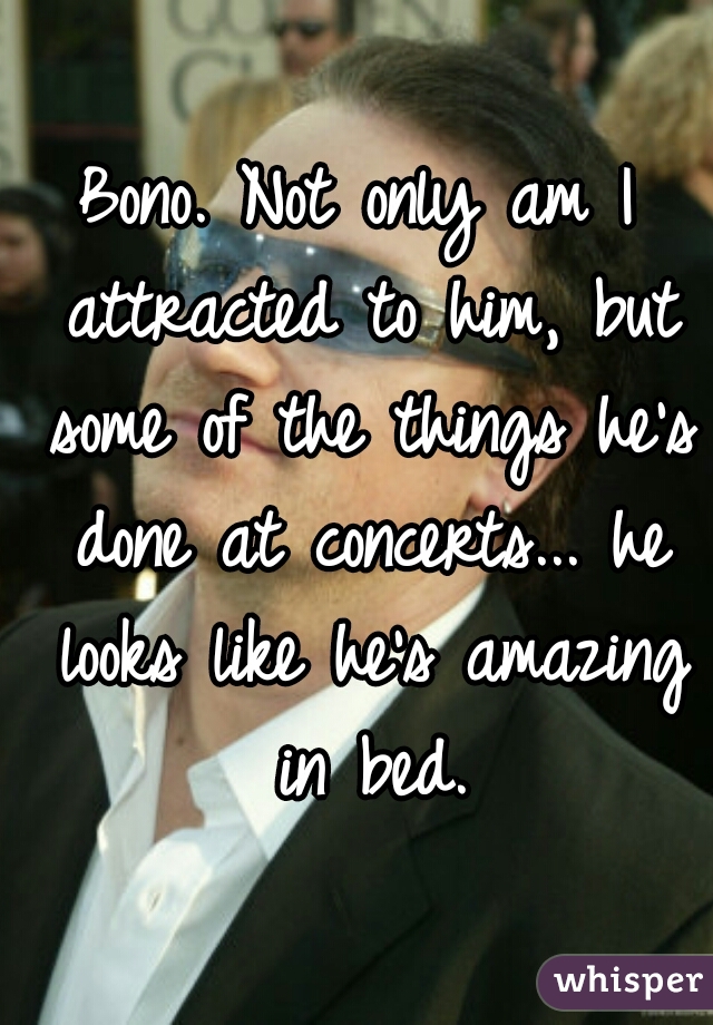 Bono. Not only am I attracted to him, but some of the things he's done at concerts... he looks like he's amazing in bed.