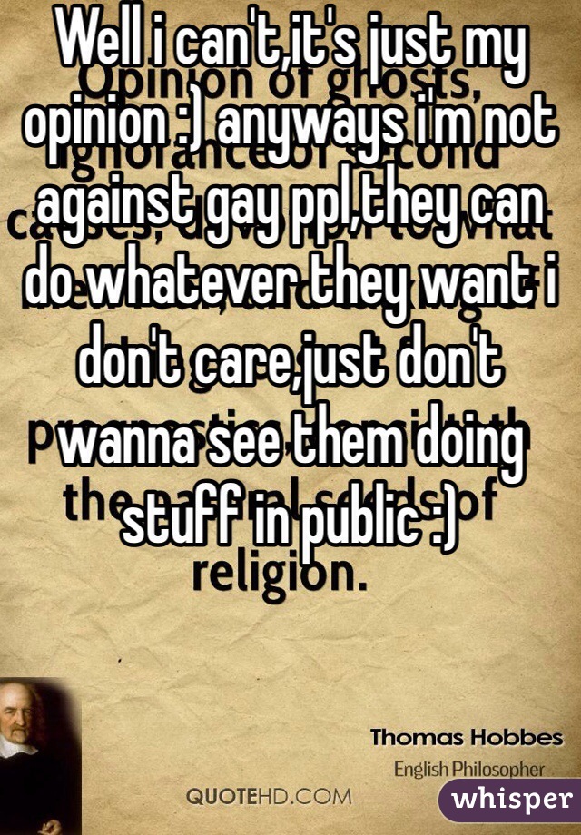 Well i can't,it's just my opinion :) anyways i'm not against gay ppl,they can do whatever they want i don't care,just don't wanna see them doing stuff in public :)