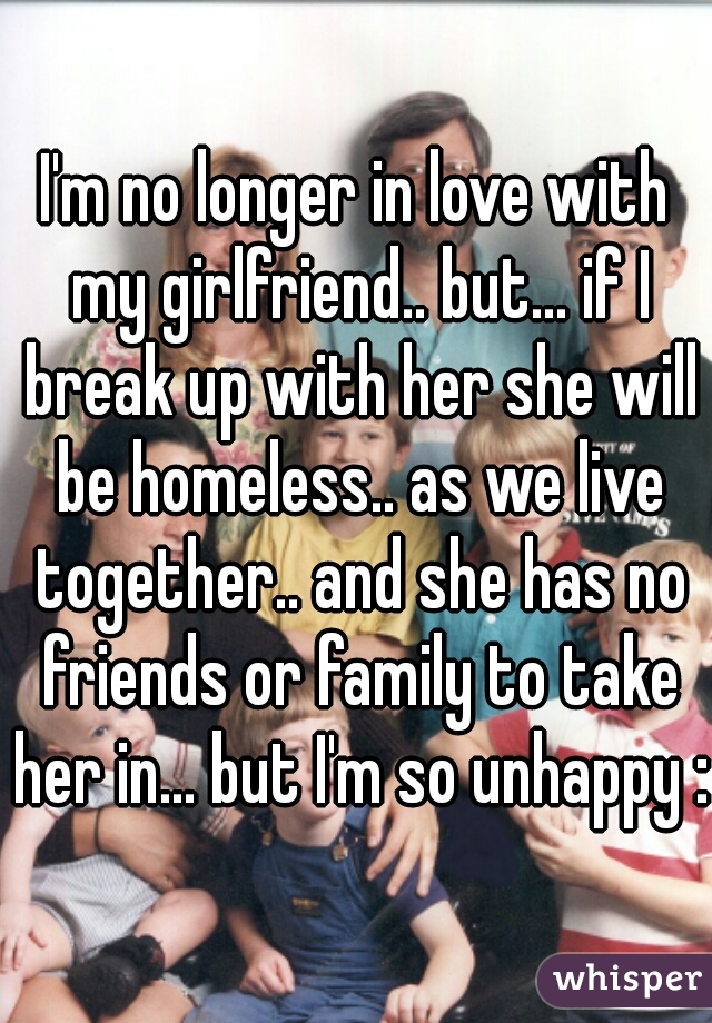 I'm no longer in love with my girlfriend.. but... if I break up with her she will be homeless.. as we live together.. and she has no friends or family to take her in... but I'm so unhappy :(