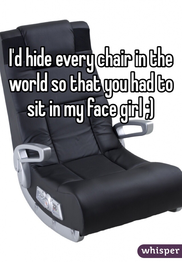I'd hide every chair in the world so that you had to sit in my face girl ;)