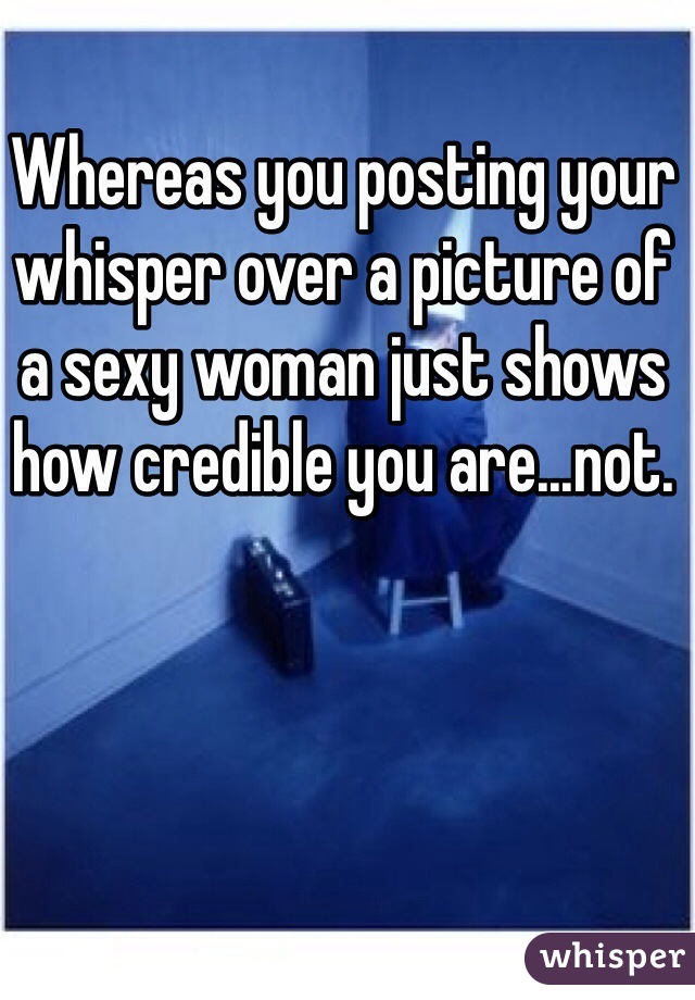 Whereas you posting your whisper over a picture of a sexy woman just shows how credible you are...not. 