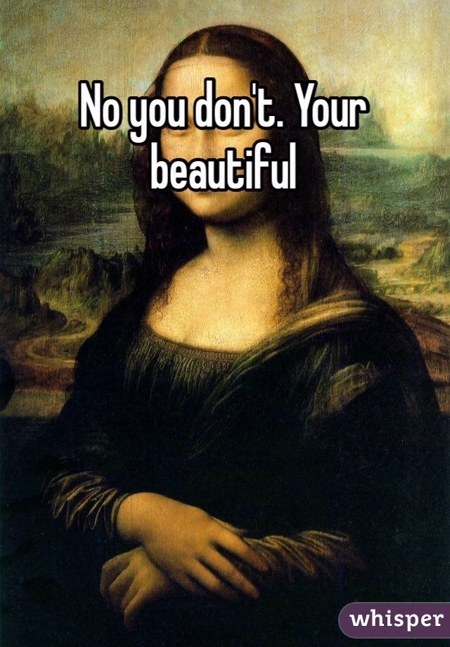 No you don't. Your beautiful 
