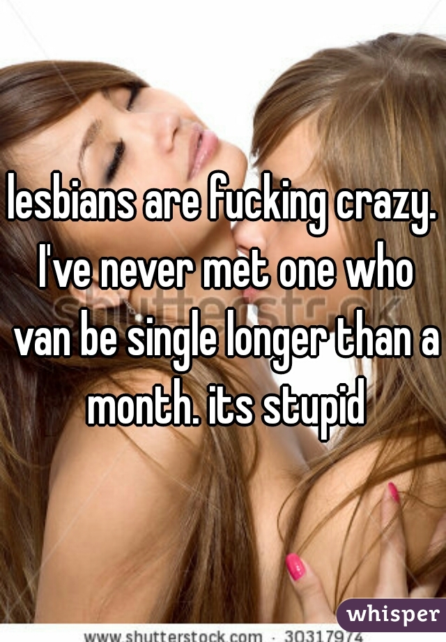 lesbians are fucking crazy. I've never met one who van be single longer than a month. its stupid