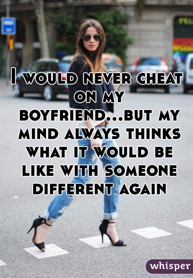 I would never cheat on my boyfriend...but my mind always thinks what it would be like with someone different again