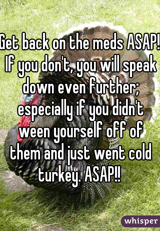 Get back on the meds ASAP! If you don't, you will speak down even further; especially if you didn't ween yourself off of them and just went cold turkey. ASAP!! 