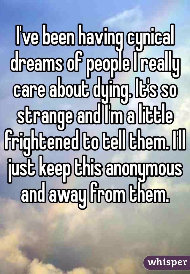 I've been having cynical dreams of people I really care about dying. It's so strange and I'm a little frightened to tell them. I'll just keep this anonymous and away from them.