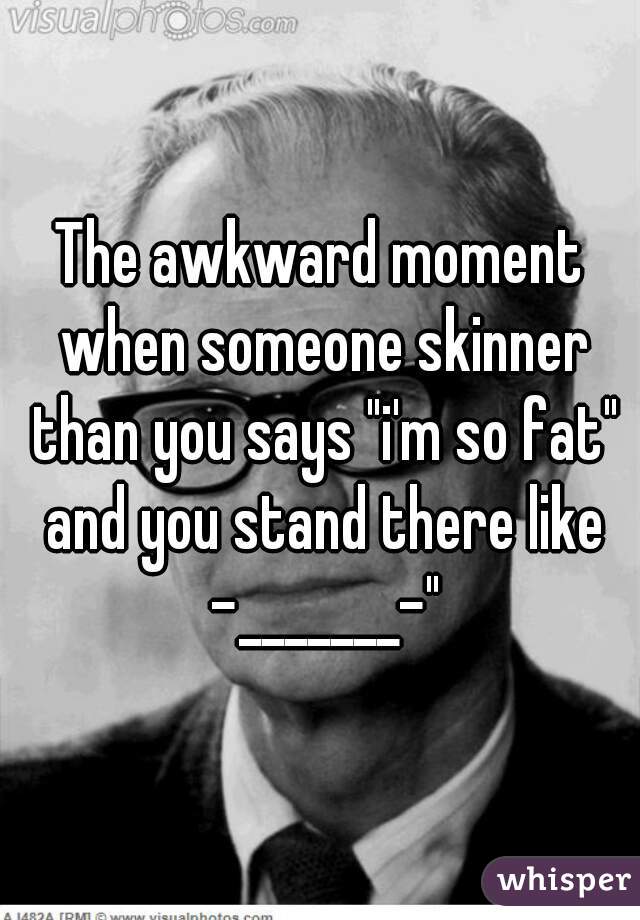 The awkward moment when someone skinner than you says "i'm so fat" and you stand there like -_______-"
