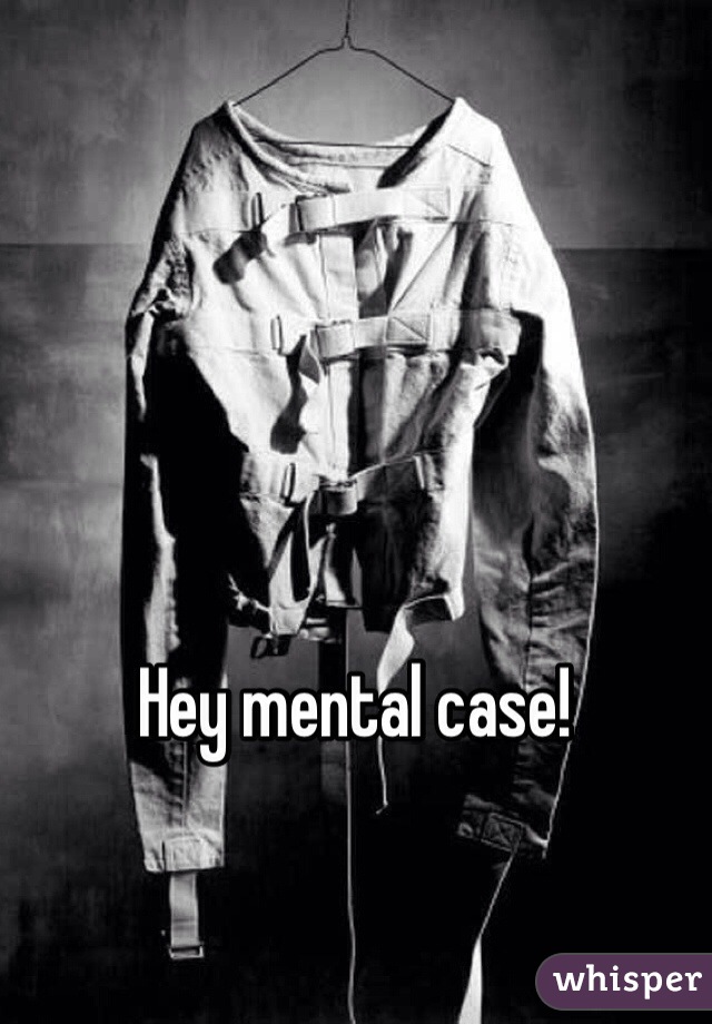 Hey mental case!