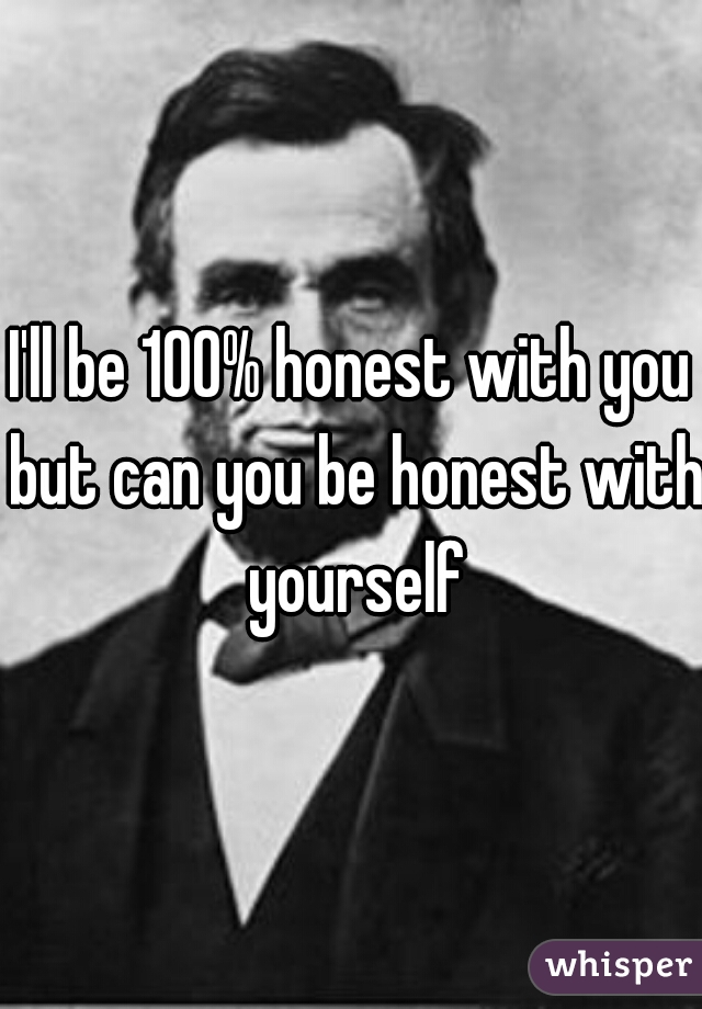 I'll be 100% honest with you but can you be honest with yourself