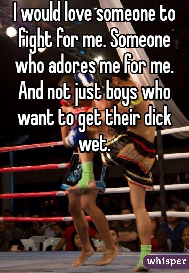 I would love someone to fight for me. Someone who adores me for me. And not just boys who want to get their dick wet. 