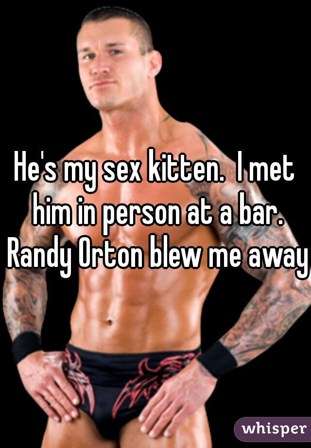 He's my sex kitten.  I met him in person at a bar. Randy Orton blew me away.