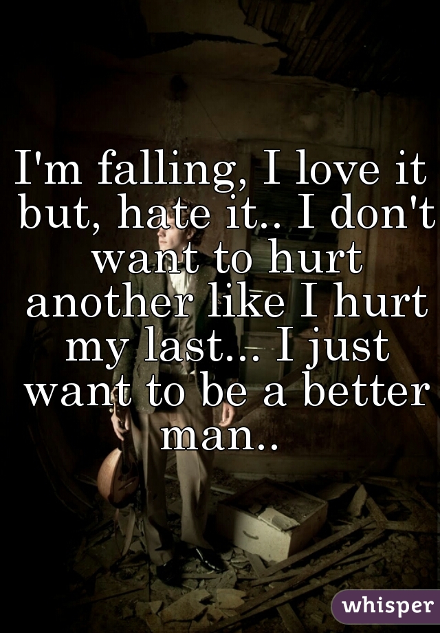 I'm falling, I love it but, hate it.. I don't want to hurt another like I hurt my last... I just want to be a better man.. 