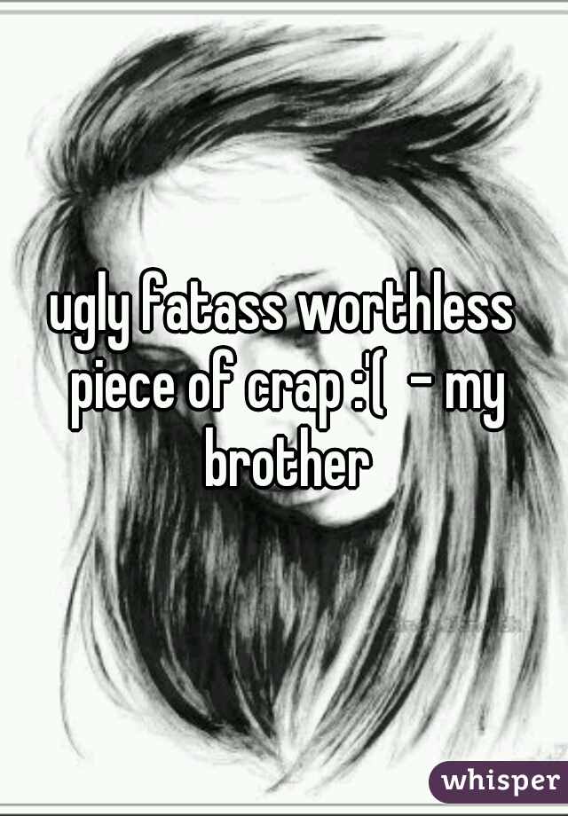 ugly fatass worthless piece of crap :'(  - my brother