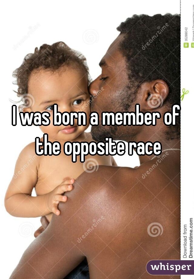 I was born a member of the opposite race