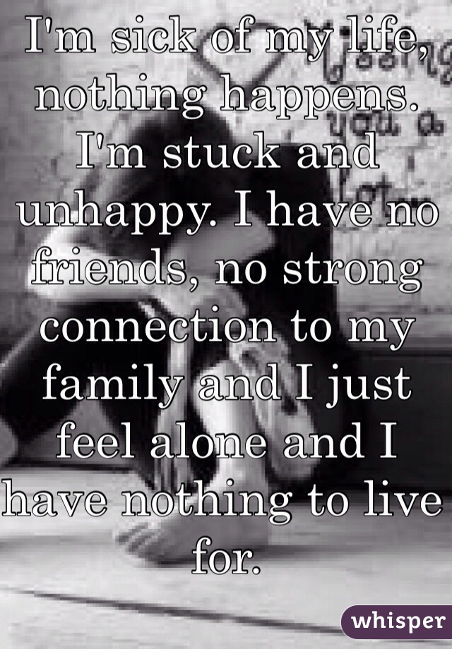 I'm sick of my life, nothing happens. I'm stuck and unhappy. I have no friends, no strong connection to my family and I just feel alone and I have nothing to live for.