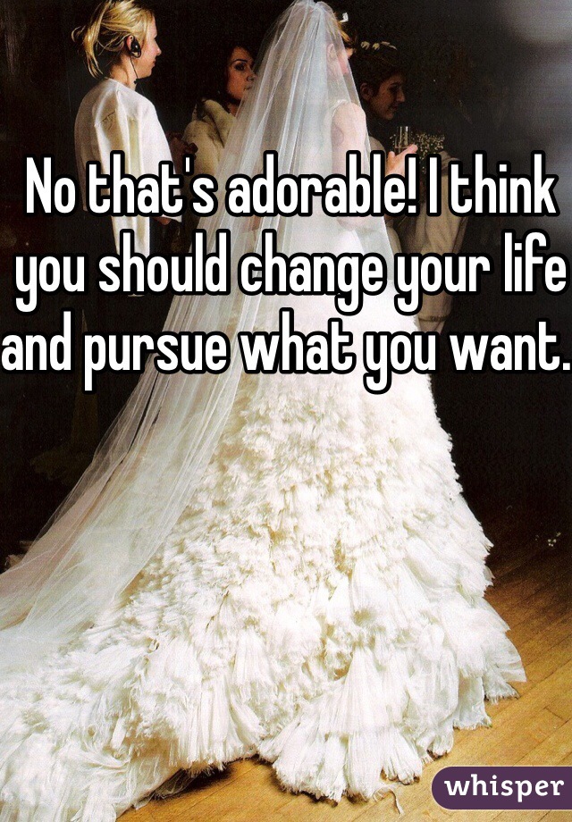 No that's adorable! I think you should change your life and pursue what you want. 