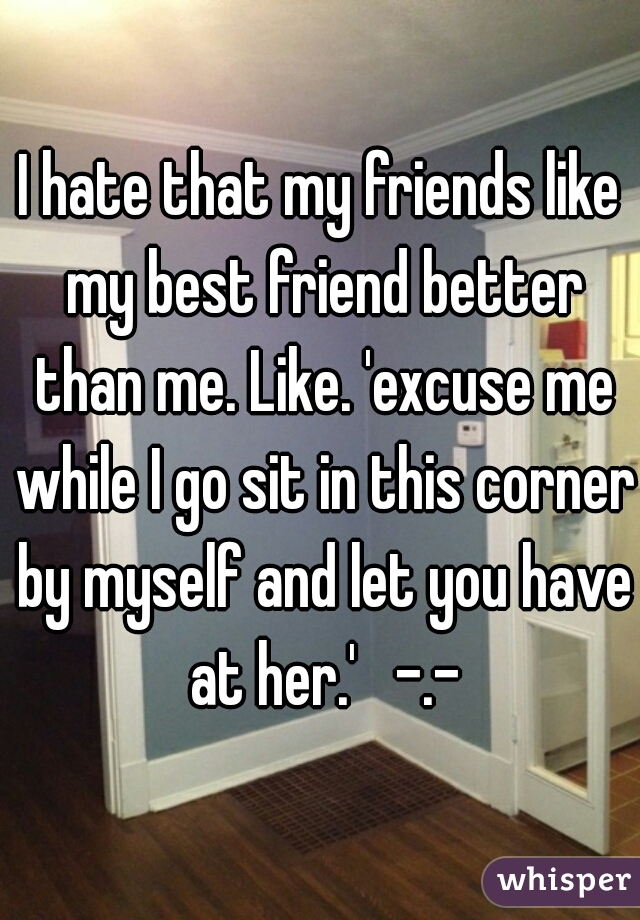I hate that my friends like my best friend better than me. Like. 'excuse me while I go sit in this corner by myself and let you have at her.'   -.-
