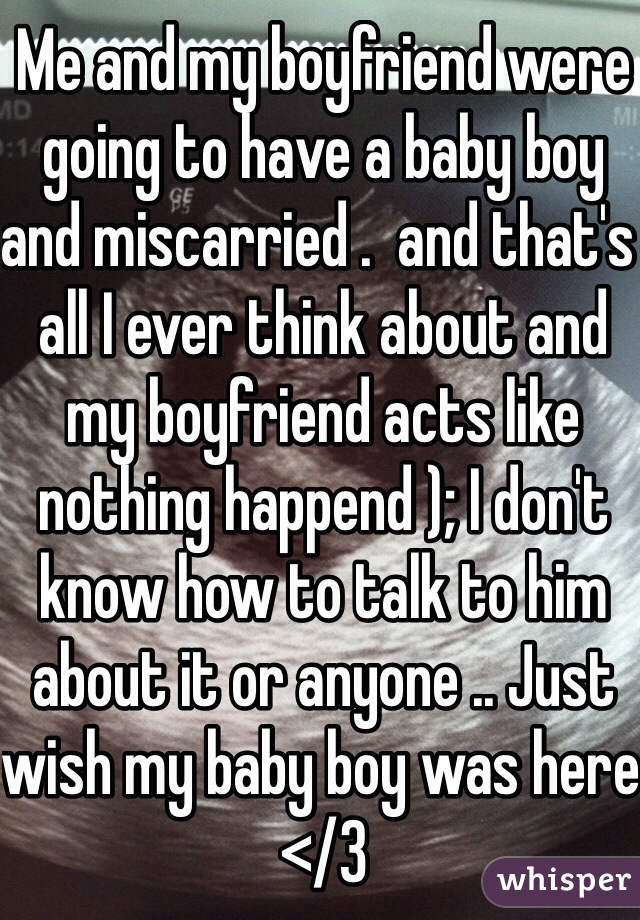 Me and my boyfriend were going to have a baby boy and miscarried .  and that's  all I ever think about and my boyfriend acts like nothing happend ); I don't know how to talk to him about it or anyone .. Just wish my baby boy was here </3