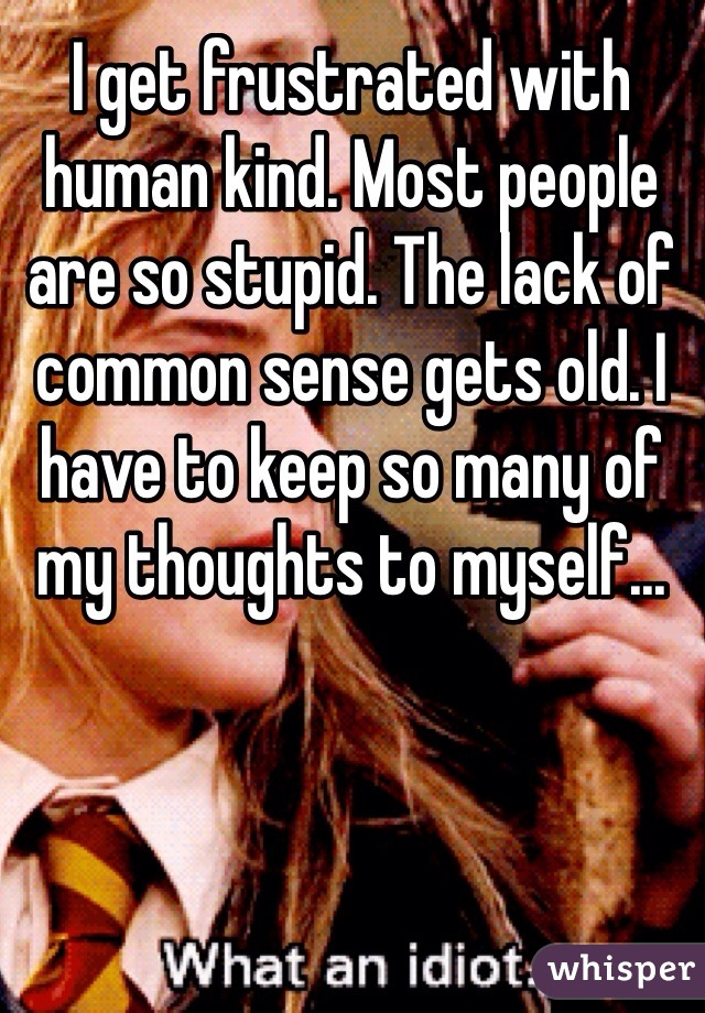 I get frustrated with human kind. Most people are so stupid. The lack of common sense gets old. I have to keep so many of my thoughts to myself... 