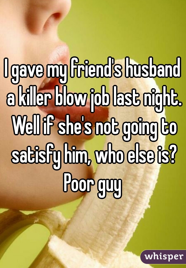 I gave my friend's husband a killer blow job last night. Well if she's not going to satisfy him, who else is? Poor guy 
